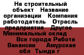 На строительный объект › Название организации ­ Компания-работодатель › Отрасль предприятия ­ Другое › Минимальный оклад ­ 35 000 - Все города Работа » Вакансии   . Амурская обл.,Тында г.